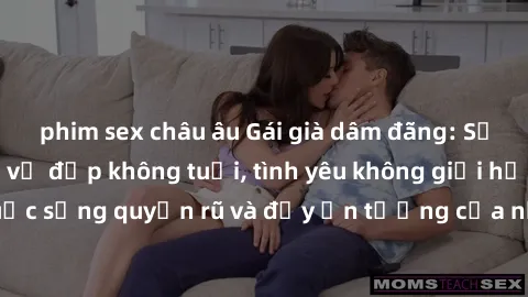 phim sex châu âu Gái già dâm đãng: Sự nứng của tuổi U vẻ đẹp không tuổi, tình yêu không giới hạn. Khám phá cuộc sống quyến rũ và đầy ấn tượng của những người phụ nữ trưởng thành!