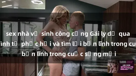 sex nhà vệ sinh công cộng Gái ly dị quan hệ: Hành trình tự phục hồi và tìm lại bản lĩnh trong cuộc sống mới