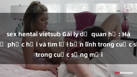 sex hentai vietsub Gái ly dị quan hệ: Hành trình tự phục hồi và tìm lại bản lĩnh trong cuộc sống mới
