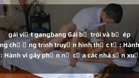 gái việt gangbang Gái bị trói và bị ép buộc làm tình trong chương trình truyền hình thực tế: Hành vi gây phẫn nộ của các nhà sản xuất và người xem.