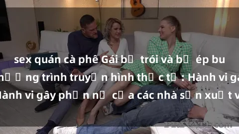 sex quán cà phê Gái bị trói và bị ép buộc làm tình trong chương trình truyền hình thực tế: Hành vi gây phẫn nộ của các nhà sản xuất và người xem.