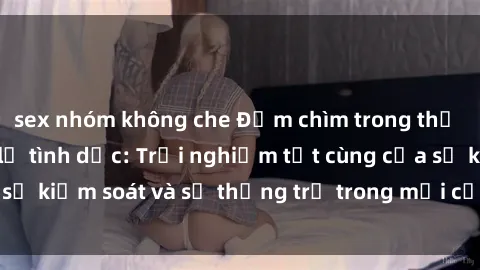 sex nhóm không che Đắm chìm trong thế giới phim sex nô lệ tình dục: Trải nghiệm tột cùng của sự kiểm soát và sự thống trị trong mỗi cảnh quay mãnh liệt