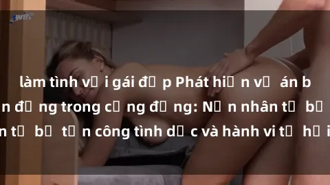 làm tình với gái đẹp Phát hiện vụ án bạo dâm sex gây chấn động trong cộng đồng: Nạn nhân tố bị tấn công tình dục và hành vi tệ hại được tiết lộ
