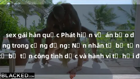 sex gái hàn quốc Phát hiện vụ án bạo dâm sex gây chấn động trong cộng đồng: Nạn nhân tố bị tấn công tình dục và hành vi tệ hại được tiết lộ