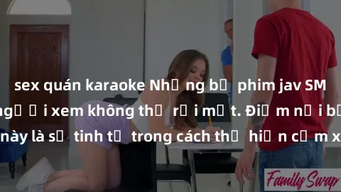 sex quán karaoke Những bộ phim jav SM không che khiến người xem không thể rời mắt. Điểm nổi bật của thể loại này là sự tinh tế trong cách thể hiện cảm xúc và sự hấp dẫn của những cảnh quay.