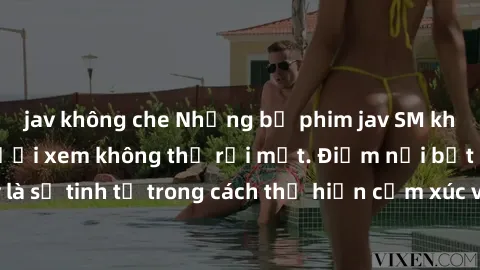 jav không che Những bộ phim jav SM không che khiến người xem không thể rời mắt. Điểm nổi bật của thể loại này là sự tinh tế trong cách thể hiện cảm xúc và sự hấp dẫn của những cảnh quay.