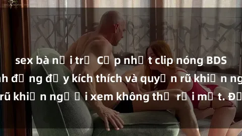 sex bà nội trợ Cập nhật clip nóng BDSM: Những pha hành động đầy kích thích và quyến rũ khiến người xem không thể rời mắt. Đừng bỏ lỡ!
