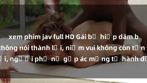 xem phim jav full HD Gái bị hiếp dâm bạo lực: Nỗi đau không nói thành lời, niềm vui không còn tồn tại, người phụ nữ gặp ác mộng từ hành động độc ác của kẻ xấu.