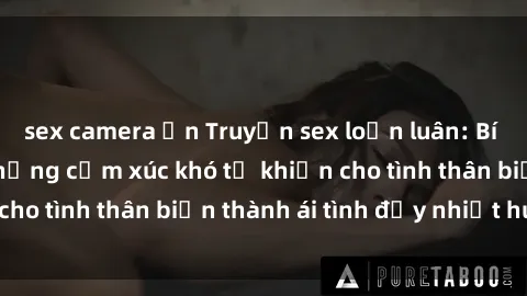sex camera ẩn Truyện sex loạn luân: Bí mật gia đình và những cảm xúc khó tả khiến cho tình thân biến thành ái tình đầy nhiệt huyết