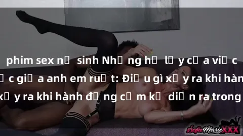 phim sex nữ sinh Những hệ lụy của việc có quan hệ tình dục giữa anh em ruột: Điều gì xảy ra khi hành động cấm kỵ diễn ra trong gia đình?