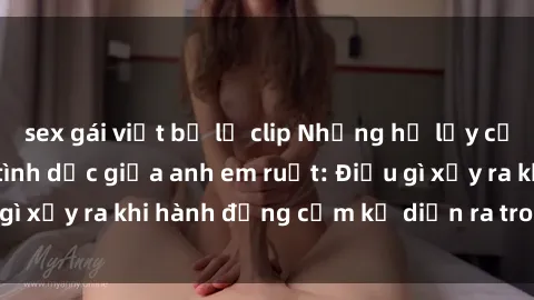 sex gái việt bị lộ clip Những hệ lụy của việc có quan hệ tình dục giữa anh em ruột: Điều gì xảy ra khi hành động cấm kỵ diễn ra trong gia đình?