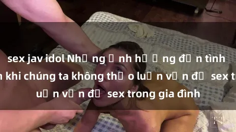 sex jav idol Những ảnh hưởng đến tình cảm gia đình khi chúng ta không thảo luận vấn đề sex trong gia đình