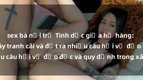 sex bà nội trợ Tình dục giữa họ hàng: Những sự kiện gây tranh cãi và đặt ra nhiều câu hỏi về đạo đức và quy định trong xã hội.