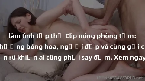 làm tình tập thể Clip nóng phòng tắm: Hít thở nồng nàn hương bông hoa, người đẹp vô cùng gợi cảm và quyến rũ khiến ai cũng phải say đắm. Xem ngay để trải nghiệm điều đặc biệt!