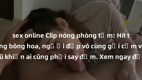 sex online Clip nóng phòng tắm: Hít thở nồng nàn hương bông hoa, người đẹp vô cùng gợi cảm và quyến rũ khiến ai cũng phải say đắm. Xem ngay để trải nghiệm điều đặc biệt!
