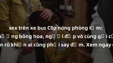 sex trên xe bus Clip nóng phòng tắm: Hít thở nồng nàn hương bông hoa, người đẹp vô cùng gợi cảm và quyến rũ khiến ai cũng phải say đắm. Xem ngay để trải nghiệm điều đặc biệt!