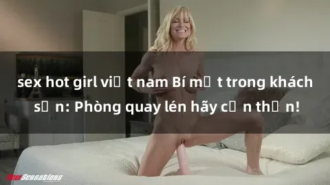 sex hot girl việt nam Bí mật trong khách sạn: Phòng quay lén hãy cẩn thận!