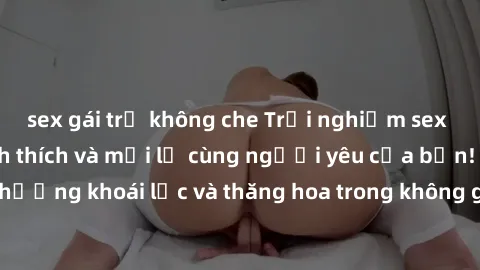 sex gái trẻ không che Trải nghiệm sex phòng tắm đầy kích thích và mới lạ cùng người yêu của bạn! Tận hưởng khoái lạc và thăng hoa trong không gian tắm ấm áp và gợi cảm.
