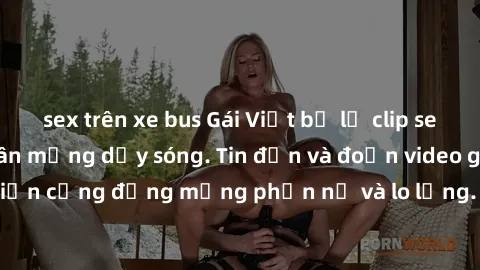 sex trên xe bus Gái Việt bị lộ clip sex, scandal khiến dân mạng dậy sóng. Tin đồn và đoạn video gây chấn động, khiến cộng đồng mạng phẫn nộ và lo lắng. Bi kịch ẩn sau bức màn đen tối của thế giới ảo.