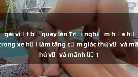 gái việt bị quay lén Trải nghiệm hứa hẹn: Sex trong xe hơi làm tăng cảm giác thú vị và mãnh liệt