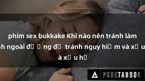 phim sex bukkake Khi nào nên tránh làm tình ngoài đường để tránh nguy hiểm và xấu hổ