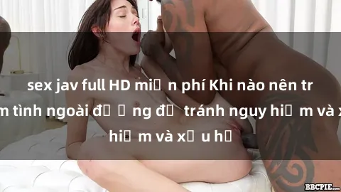 sex jav full HD miễn phí Khi nào nên tránh làm tình ngoài đường để tránh nguy hiểm và xấu hổ