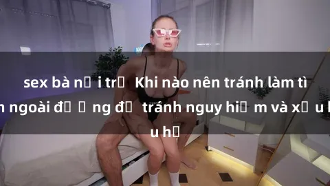 sex bà nội trợ Khi nào nên tránh làm tình ngoài đường để tránh nguy hiểm và xấu hổ