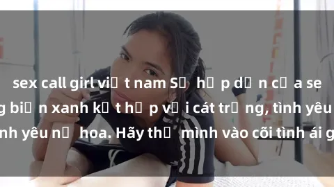 sex call girl việt nam Sự hấp dẫn của sex bãi biển: Khi sóng biển xanh kết hợp với cát trắng, tình yêu nở hoa. Hãy thả mình vào cõi tình ái giữa sóng biển!