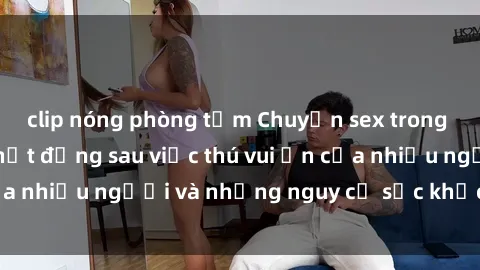 clip nóng phòng tắm Chuyện sex trong nhà vệ sinh: Sự thật đằng sau việc thú vui ẩn của nhiều người và những nguy cơ sức khỏe cần lưu ý