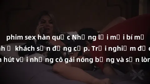 phim sex hàn quốc Những lời mời bí mật: Gái Việt làm tình ở khách sạn đẳng cấp. Trải nghiệm độc đáo và cuốn hút với những cô gái nóng bỏng và sẵn lòng thỏa mãn mọi nhu cầu của bạn.