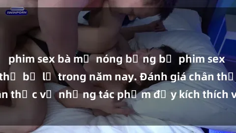 phim sex bà mẹ nóng bỏng bộ phim sex  đáng xem không thể bỏ lỡ trong năm nay. Đánh giá chân thực về những tác phẩm đầy kích thích và hấp dẫn này.