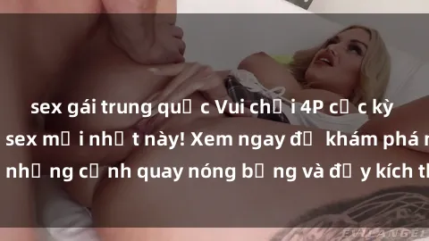 sex gái trung quốc Vui chơi 4P cực kỳ hấp dẫn trong phim sex mới nhất này! Xem ngay để khám phá những cảnh quay nóng bỏng và đầy kích thích của bộ phim này!