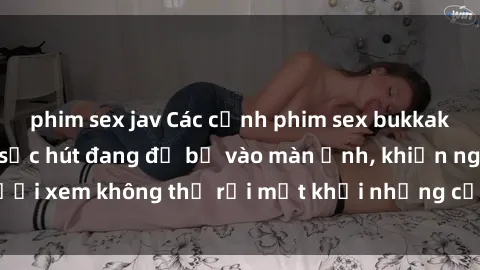 phim sex jav Các cảnh phim sex bukkake hấp dẫn và đầy sức hút đang đổ bộ vào màn ảnh, khiến người xem không thể rời mắt khỏi những cảnh quay đầy kích thích.