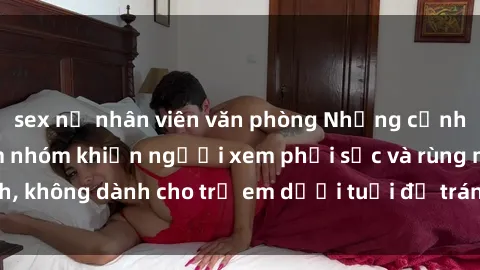 sex nữ nhân viên văn phòng Những cảnh phim sex bạo dâm nhóm khiến người xem phải sốc và rùng mình, không dành cho trẻ em dưới tuổi để tránh ảnh hưởng tiêu cực.