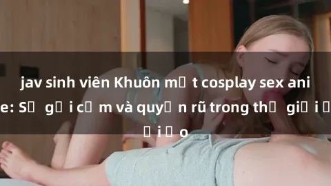 jav sinh viên Khuôn mặt cosplay sex anime: Sự gợi cảm và quyến rũ trong thế giới ảo