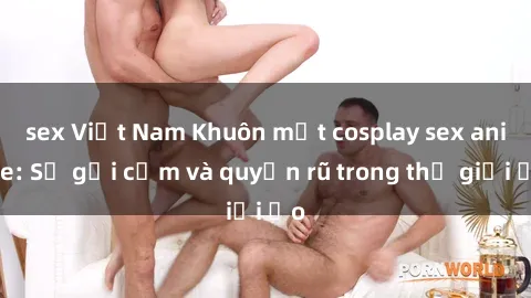 sex Việt Nam Khuôn mặt cosplay sex anime: Sự gợi cảm và quyến rũ trong thế giới ảo