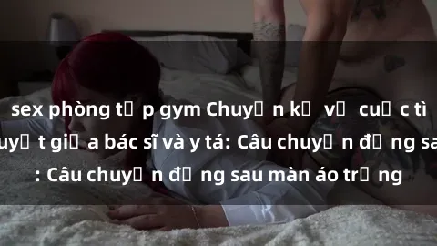 sex phòng tập gym Chuyện kể về cuộc tình đầy nhiệt huyết giữa bác sĩ và y tá: Câu chuyện đằng sau màn áo trắng
