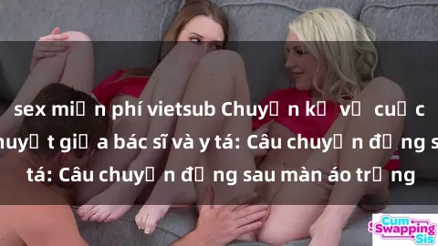 sex miễn phí vietsub Chuyện kể về cuộc tình đầy nhiệt huyết giữa bác sĩ và y tá: Câu chuyện đằng sau màn áo trắng