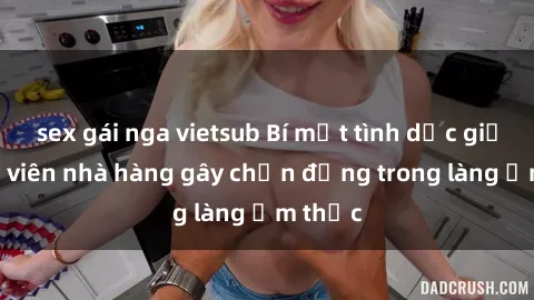 sex gái nga vietsub Bí mật tình dục giữa nhân viên nhà hàng gây chấn động trong làng ẩm thực