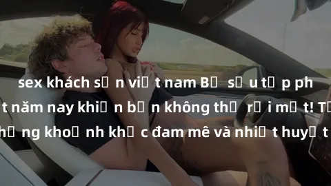 sex khách sạn việt nam Bộ sưu tập phim sex Mỹ hot nhất năm nay khiến bạn không thể rời mắt! Tận hưởng những khoảnh khắc đam mê và nhiệt huyết trong các tác phẩm nóng bỏng này!