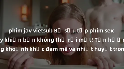 phim jav vietsub Bộ sưu tập phim sex Mỹ hot nhất năm nay khiến bạn không thể rời mắt! Tận hưởng những khoảnh khắc đam mê và nhiệt huyết trong các tác phẩm nóng bỏng này!