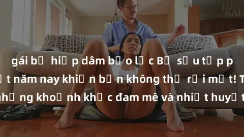 gái bị hiếp dâm bạo lực Bộ sưu tập phim sex Mỹ hot nhất năm nay khiến bạn không thể rời mắt! Tận hưởng những khoảnh khắc đam mê và nhiệt huyết trong các tác phẩm nóng bỏng này!