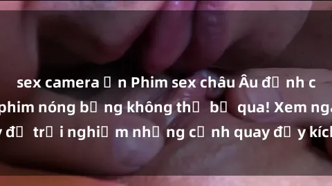 sex camera ẩn Phim sex châu Âu đỉnh cao: Top những bộ phim nóng bỏng không thể bỏ qua! Xem ngay để trải nghiệm những cảnh quay đầy kích thích và cuồng nhiệt.