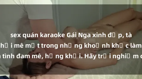 sex quán karaoke Gái Nga xinh đẹp, tài năng khiến bạn phải mê mệt trong những khoảnh khắc làm tình đam mê, hứng khởi. Hãy trải nghiệm cùng họ ngay hôm nay!