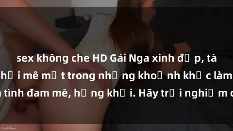 sex không che HD Gái Nga xinh đẹp, tài năng khiến bạn phải mê mệt trong những khoảnh khắc làm tình đam mê, hứng khởi. Hãy trải nghiệm cùng họ ngay hôm nay!