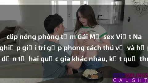 clip nóng phòng tắm Gái Mỹ sex Việt Nam: Khi nền công nghiệp giải trí gặp phong cách thú vị và hấp dẫn từ hai quốc gia khác nhau, kết quả thú vị không thể bỏ qua.