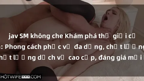 jav SM không che Khám phá thế giới của gái gọi Việt Nam: Phong cách phục vụ đa dạng, chất lượng dịch vụ cao cấp, đáng giá mọi khoản chi phí