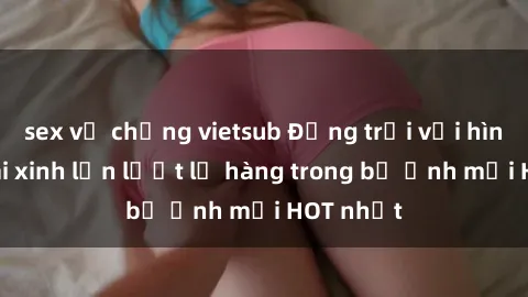sex vợ chồng vietsub Động trời với hình ảnh gái xinh lần lượt lộ hàng trong bộ ảnh mới HOT nhất