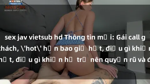 sex jav vietsub hd Thông tin mới: Gái call girl Việt Nam đắt khách, 'hot' hơn bao giờ hết, điều gì khiến họ trở nên quyến rũ và đáng chú ý?