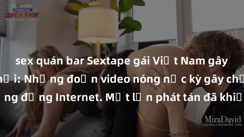 sex quán bar Sextape gái Việt Nam gây sốt trên mạng xã hội: Những đoạn video nóng nực kỳ gây chấn động cộng đồng Internet. Một lần phát tán đã khiến người xem không thể rời mắt.